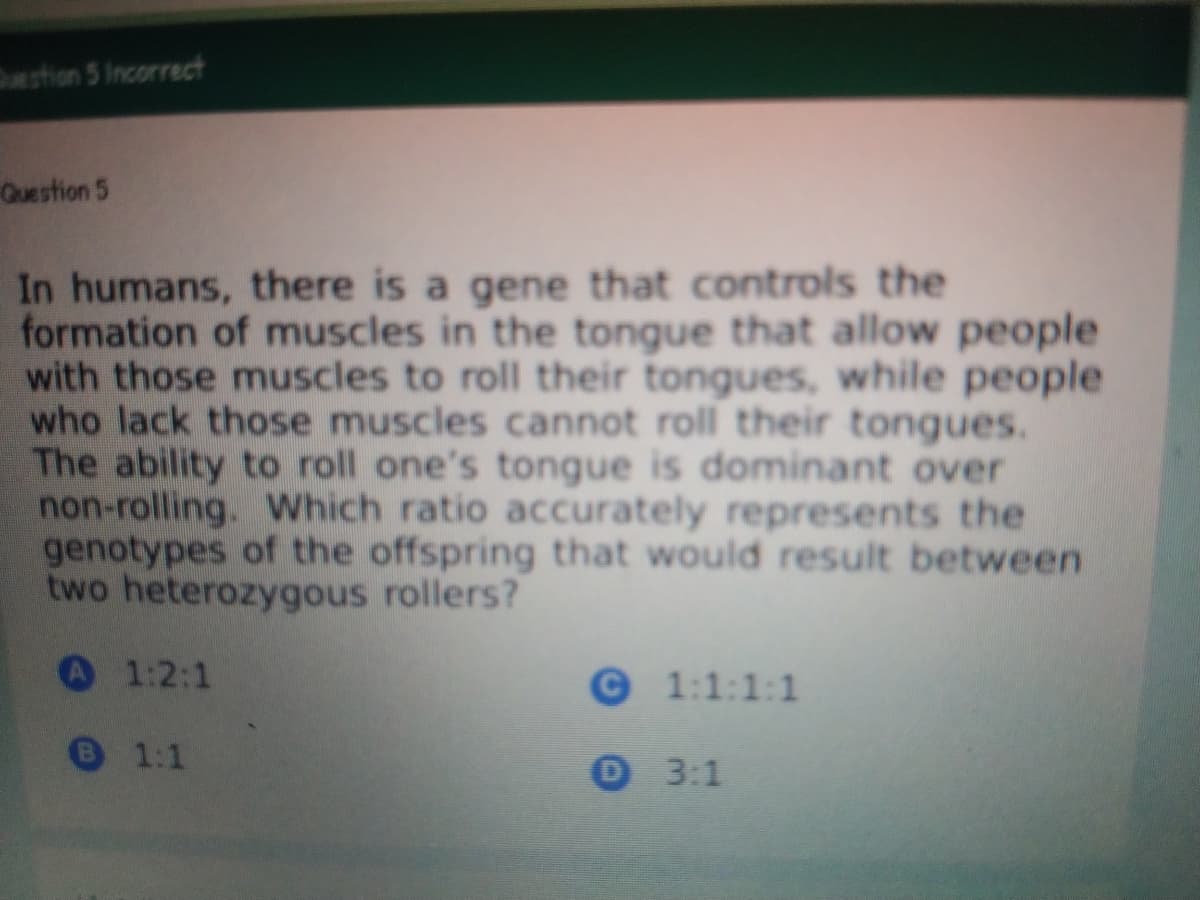 estion 5 Incorrect
Question 5
In humans, there is a gene that controls the
formation of muscles in the tongue that allow people
with those muscles to roll their tongues, while people
who lack those muscles cannot roll their tongues.
The ability to roll one's tongue is dominant over
non-rolling. Which ratio accurately represents the
genotypes of the offspring that would result between
two heterozygous rollers?
A 1:2:1
©1:1:1:1
1:1
0 3:1
