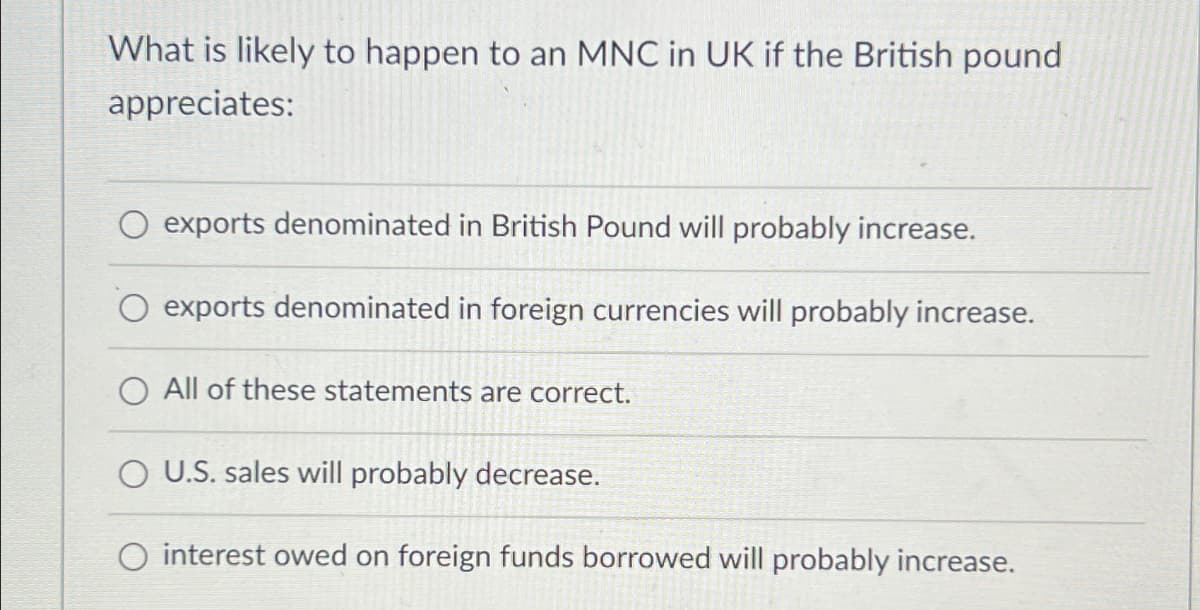 What is likely to happen to an MNC in UK if the British pound
appreciates:
exports denominated in British Pound will probably increase.
exports denominated in foreign currencies will probably increase.
O All of these statements are correct.
O U.S. sales will probably decrease.
interest owed on foreign funds borrowed will probably increase.