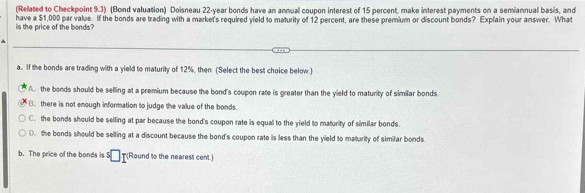 (Related to Checkpoint 9.3) (Bond valuation) Doisneau 22-year bonds have an annual coupon interest of 15 percent, make interest payments on a semiannual basis, and
have a $1,000 par value. If the bonds are trading with a market's required yield to maturity of 12 percent, are these premium or discount bonds? Explain your answer. What
is the price of the bonds?
a. If the bonds are trading with a yield to maturity of 12%, then (Select the best choice below.)
A. the bonds should be selling at a premium because the bond's coupon rate is greater than the yield to maturity of similar bonds.
B. there is not enough information to judge the value of the bonds.
OC. the bonds should be selling at par because the bond's coupon rate is equal to the yield to maturity of similar bonds.
OD. the bonds should be selling at a discount because the bond's coupon rate is less than the yield to maturity of similar bonds.
b. The price of the bonds is $(Round to the nearest cent.)