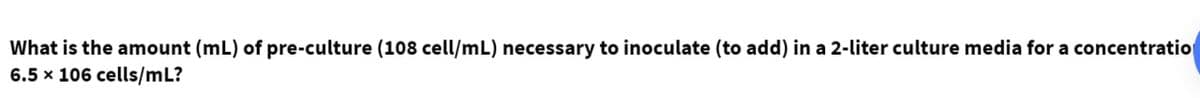 What is the amount (mL) of pre-culture (108 cell/mL) necessary to inoculate (to add) in a 2-liter culture media for a concentratio
6.5 x 106 cells/mL?