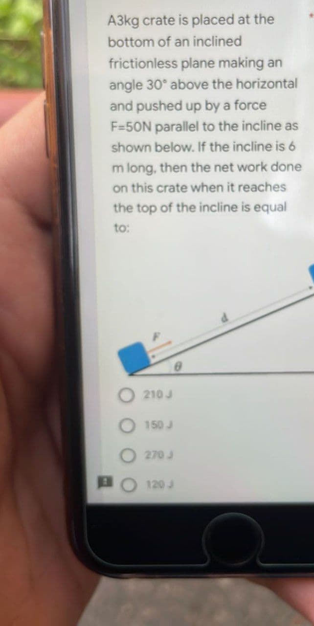 A3kg crate is placed at the
bottom of an inclined
frictionless plane making an
angle 30° above the horizontal
and pushed up by a force
F-50N parallel to the incline as
shown below. If the incline is 6
m long, then the net work done
on this crate when it reaches
the top of the incline is equal
to:
210 J
150 J
270 J
120 J