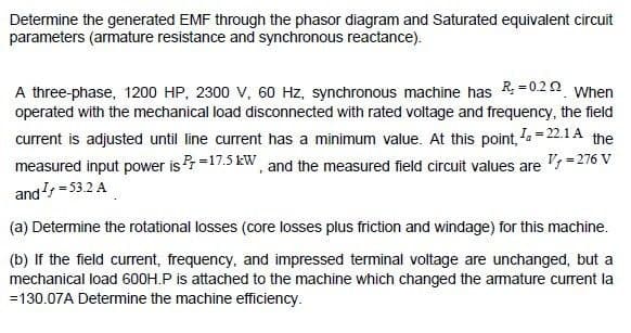 Determine the generated EMF through the phasor diagram and Saturated equivalent circuit
parameters (armature resistance and synchronous reactance).
A three-phase, 1200 HP, 2300 V, 60 Hz, synchronous machine has R = 0.2 2 When
operated with the mechanical load disconnected with rated voltage and frequency, the field
current is adjusted until line current has a minimum value. At this point, a = 22.1 A the
measured input power is r =17.5 kW, and the measured field circuit values are '=276 V
and = 53.2 A
(a) Determine the rotational losses (core losses plus friction and windage) for this machine.
(b) If the field current, frequency, and impressed terminal voltage are unchanged, but a
mechanical load 600H.P is attached to the machine which changed the armature current la
=130.07A Determine the machine efficiency.
