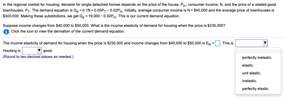 In the regional market for housing, demand for single detached homes depends on the price of the house, PH, consumer income, N, and the price of a related good,
townhouses, PT. The demand equation is Qd = 0.1N+0.05PT-0.02PH. Initially, average consumer income is N = $40,000 and the average price of townhouses is
$300,000. Making these substitutions, we get Qd = 19,000 -0.02PH. This is our current demand equation.
Suppose income changes from $40,000 to $50,000. What is the income elasticity of demand for housing when the price is $230,000?
iClick the icon to view the derivation of the current demand equation.
The income elasticity of demand for housing when the price is $230,000 and income changes from $40,000 to $50,000 is EN=. This is
Housing is
good.
(Round to two decimal places as needed.)
perfectly inelastic.
elastic.
unit elastic.
inelastic.
perfectly elastic.