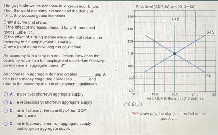 The graph shows the economy in long-run equilibrium.
Then the world economy expands and the demand
for U.S.-produced goods increases.
Draw a curve that shows:
1) the effect of increased demand for U.S.-produced
goods. Label it 1.
2) the effect of a rising money wage rate that returns the
economy to full employment. Label it 2.
Draw a point at the new long-run equilibrium.
An economy is in a long-run equilibrium. How does the
economy return to a full-employment equilibrium following
an increase in aggregate demand?
An increase in aggregate demand creates
rise in the money wage rate decreases.
returns the economy to a full-employment equilibrium.
and
OA. a positive; short-run aggregate supply
O B. a recessionary; short-run aggregate supply
OC. an inflationary; the quantity of real GDP
demanded
OD. an inflationary; short-run aggregate supply
and long-run aggregate supply
gap. A
140-
130-
120-
110-
100-
90-
80+
Price level (GDP deflator, 2012-100)
18.0
(18,91.3)
LAS
19.0
20.0
21.0
Real GDP (trillions of 2012 dollars)
>>> Draw only the objects specified in the
question.
SAS
AD
22