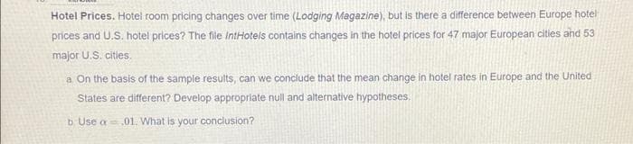 Hotel Prices. Hotel room pricing changes over time (Lodging Magazine), but is there a difference between Europe hotel
prices and U.S. hotel prices? The file IntHotels contains changes in the hotel prices for 47 major European cities and 53
major U.S. cities.
a On the basis of the sample results, can we conclude that the mean change in hotel rates in Europe and the United
States are different? Develop appropriate null and alternative hypotheses.
b Use a.01. What is your conclusion?