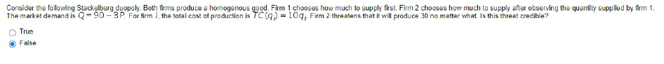 Consider the following Stackelberg duopoly. Both firms produce a homogenous good. Firm 1 chooses how much to supply first. Firm 2 chooses how much to supply after observing the quantity supplied by firm 1.
The market demand is Q=90-3P. For firm i, the total cost of production is TC(q) = 10q, Firm 2 threatens that it will produce 30 no matter what. Is this threat credible?
True
False