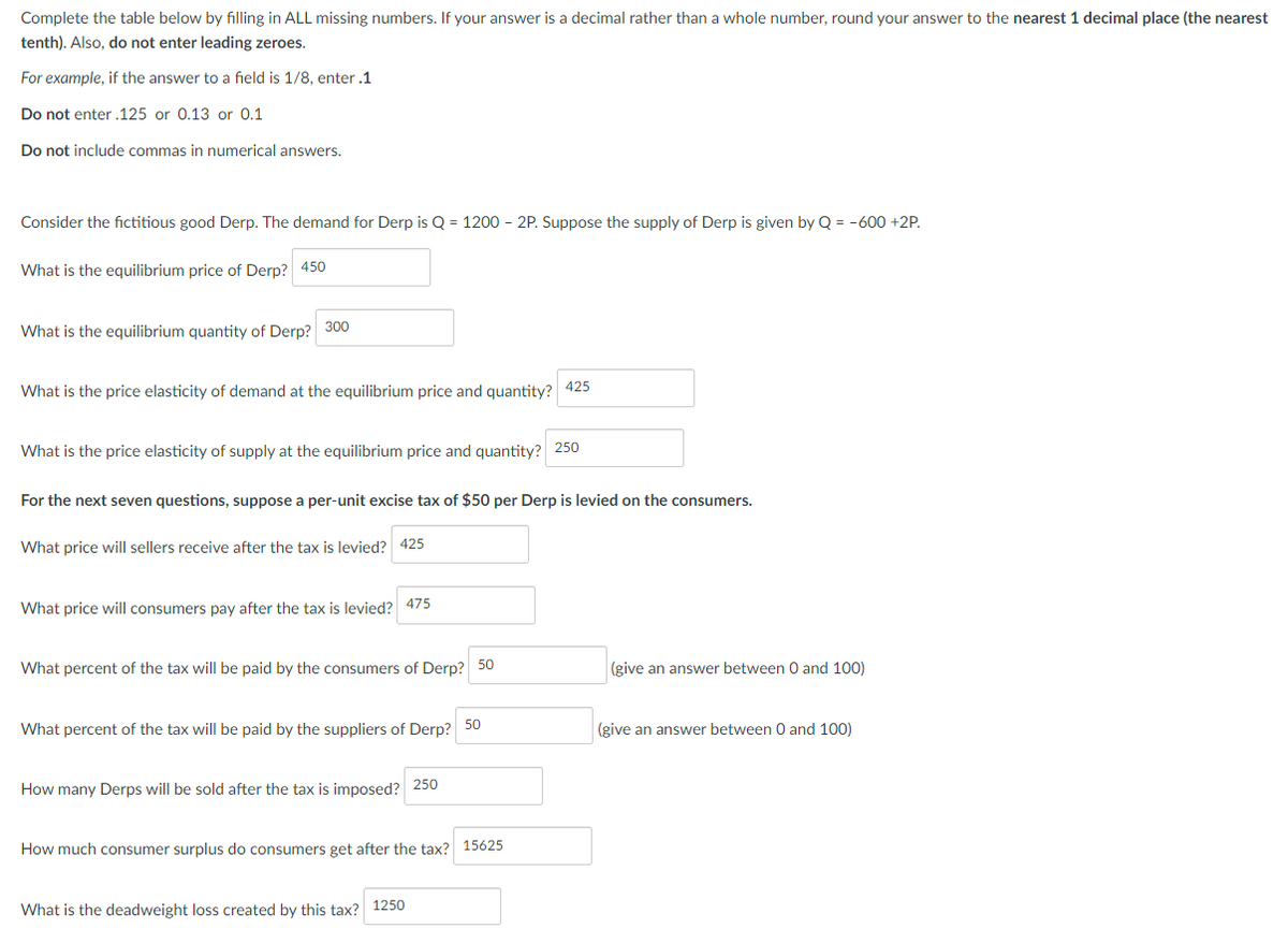 Complete the table below by filling in ALL missing numbers. If your answer is a decimal rather than a whole number, round your answer to the nearest 1 decimal place (the nearest
tenth). Also, do not enter leading zeroes.
For example, if the answer to a field is 1/8, enter .1
Do not enter .125 or 0.13 or 0.1
Do not include commas in numerical answers.
Consider the fictitious good Derp. The demand for Derp is Q = 1200 - 2P. Suppose the supply of Derp is given by Q = -600 +2P.
What is the equilibrium price of Derp? 450
What is the equilibrium quantity of Derp?
300
What is the price elasticity of demand at the equilibrium price and quantity?
What is the price elasticity of supply at the equilibrium price and quantity? 250
For the next seven questions, suppose a per-unit excise tax of $50 per Derp is levied on the consumers.
What price will sellers receive after the tax is levied? 425
What price will consumers pay after the tax is levied? 475
What percent of the tax will be paid by the consumers of Derp? 50
What percent of the tax will be paid by the suppliers of Derp?
How many Derps will be sold after the tax is imposed? 250
425
50
How much consumer surplus do consumers get after the tax? 15625
What is the deadweight loss created by this tax? 1250
(give an answer between 0 and 100)
(give an answer between 0 and 100)