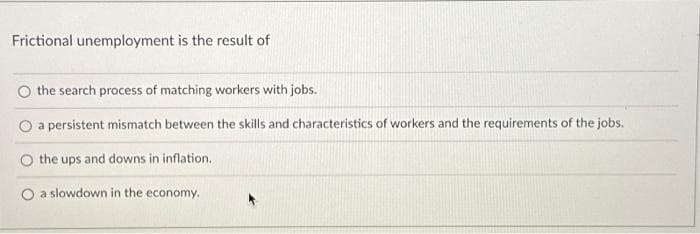 Frictional unemployment is the result of
O the search process of matching workers with jobs.
a persistent mismatch between the skills and characteristics of workers and the requirements of the jobs.
the ups and downs in inflation.
O a slowdown in the economy.