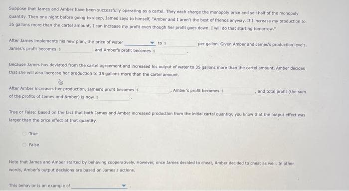 Suppose that James and Amber have been successfully operating as a cartel. They each charge the monopoly price and sell half of the monopoly
quantity. Then one night before going to sleep, James says to himself, "Amber and I aren't the best of friends anyway. If I increase my production to
35 gallons more than the cartel amount, I can increase my profit even though her profit goes down. I will do that starting tomorrow."
After James implements his new plan, the price of water
James's profit becomes s
After Amber increases her production, James's profit becomes s
of the profits of James and Amber) is now s
and Amber's profit becomes s
Because James has deviated from the cartel agreement and increased his output of water to 35 gallons more than the cartel amount, Amber decides
that she will also increase her production to 35 gallons more than the cartel amount.
True
False
to s
per gallon. Given Amber and James's production levels,
This behavior is an example of
True or False: Based on the fact that both James and Amber increased production from the initial cartel quantity, you know that the output effect was
larger than the price effect at that quantity.
, Amber's profit becomes s
and total profit (the sum
Note that James and Amber started by behaving cooperatively. However, once James decided to cheat, Amber decided to cheat as well. In other
words, Amber's output decisions are based on James's actions.