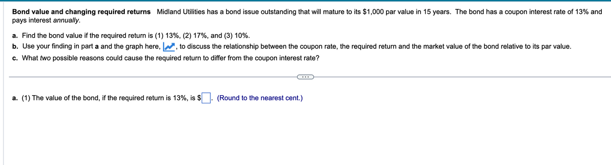 Bond value and changing required returns Midland Utilities has a bond issue outstanding that will mature to its $1,000 par value in 15 years. The bond has a coupon interest rate of 13% and
pays interest annually.
a. Find the bond value if the required return is (1) 13%, (2) 17%, and (3) 10%.
b. Use your finding in part a and the graph here,
to discuss the relationship between the coupon rate, the required return and the market value of the bond relative to its par value.
c. What two possible reasons could cause the required return to differ from the coupon interest rate?
a. (1) The value of the bond, if the required return is 13%, is $
(Round to the nearest cent.)