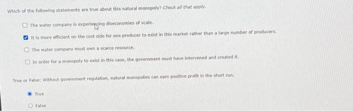 Which of the following statements are true about this natural monopoly? Check all that apply.
The water company is experiencing diseconomies of scale.
It is more efficient on the cost side for one producer to exist in this market rather than a large number of producers.
The water company must own a scarce resource.
In order for a monopoly to exist in this case, the government must have intervened and created it.
True or False: Without government regulation, natural monopolies can earn positive profit in the short run.
True
O False