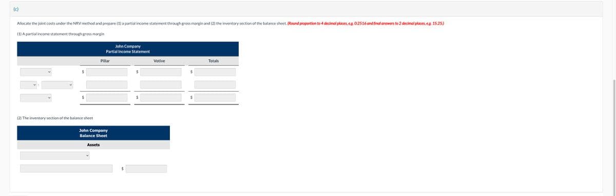 (c)
Allocate the joint costs under the NRV method and prepare (1) a partial income statement through gross margin and (2) the inventory section of the balance sheet. (Round proportion to 4 decimal places, e.g. 0.2516 and final answers to 2 decimal places, e.g. 15.25.)
(1) A partial income statement through gross margin
$
$
(2) The inventory section of the balance sheet
John Company
Partial Income Statement
Assets
Pillar
John Company
Balance Sheet
$
$
Votive
$
Totals