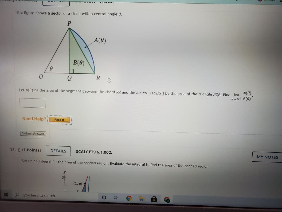 The figure shows a sector of a circle with a central angle 0.
P
A(0)
B(0)
R
A(0)
Let A(0) be the area of the segment between the chord PR and the arc PR. Let B(0) be the area of the triangle PQR. Find lim
0 →o+ B(0)
Need Help?
Read It
Submit Answer
17. [-/1 Points]
DETAILS
SCALCET9 6.1.002.
MY NOTES
Set up an integral for the area of the shaded region. Evaluate the integral to find the area of the shaded region.
y 카
31
(1, e)
P Type here to search
