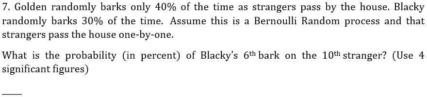 7. Golden randomly barks only 40% of the time as strangers pass by the house. Blacky
randomly barks 30% of the time. Assume this is a Bernoulli Random process and that
strangers pass the house one-by-one.
What is the probability (in percent) of Blacky's 6th bark on the 10th stranger? (Use 4
significant figures)
