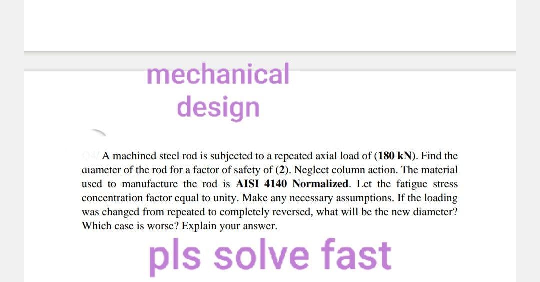 mechanical
design
A machined steel rod is subjected to a repeated axial load of (180 kN). Find the
diameter of the rod for a factor of safety of (2). Neglect column action. The material
used to manufacture the rod is AISI 4140 Normalized. Let the fatigue stress
concentration factor equal to unity. Make any necessary assumptions. If the loading
was changed from repeated to completely reversed, what will be the new diameter?
Which case is worse? Explain your answer.
pls solve fast