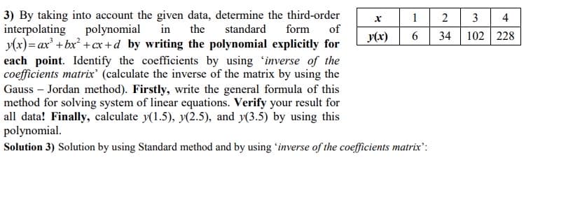 3) By taking into account the given data, determine the third-order
interpolating polynomial
y(x)= ax' +bx² +cx +d by writing the polynomial explicitly for
1
2
3
4
the
standard
form
of
y(x)
34
102 228
each point. Identify the coefficients by using 'inverse of the
coefficients matrix' (calculate the inverse of the matrix by using the
Gauss – Jordan method). Firstly, write the general formula of this
method for solving system of linear equations. Verify your result for
all data! Finally, calculate y(1.5), y(2.5), and y(3.5) by using this
polynomial.
Solution 3) Solution by using Standard method and by using 'inverse of the coefficients matrix:
