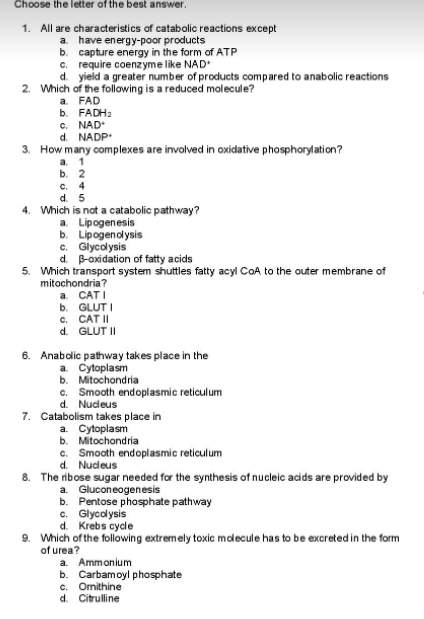 Choose the letter of the best answer.
1. All are characteristics of catabolic reactions except
a. have energy-poor products
b. capture energy in the form of ATP
c. require coenzyme like NAD
d. yield a greater number of products compared to anabolic reactions
2. Which of the following is a reduced molecule?
a. FAD
b. FADH2
c. NAD
d. NADP
3. How many complexes are involved in oxidative phosphorylation?
a. 1
b. 2
c. 4
d. 5
4. Which is not a catabolic pathway?
a. Lipogenesis
b. Lipogenolysis
c. Giycolysis
d. B-oxidation of fatty acids
5. Which transport system shuttles fatty acyl CoA to the outer membrane of
mitochondria?
a. CATI
b. GLUT I
c. CAT II
d. GLUT II
6. Anabolic pathway takes place in the
a. Cytoplasm
b. Mitochondria
c. Smooth endoplasmic reticulum
d. Nudeus
7. Catabolism takes place in
a. Cytoplasm
b. Mitochondria
c. Smooth endoplasmic reticulum
d. Nudeus
8. The ribose sugar needed for the synthesis of nucleic acids are provided by
b. Pentose phosphate pathway
d. Krebs cydle
a. Gluconeogenesis
c. Glycolysis
9. Which of the following extremely toxic mdecule has to be excreted in the form
of urea?
a. Ammonium
b. Carbamoyl phosphate
c. Omithine
d. Citrulline
