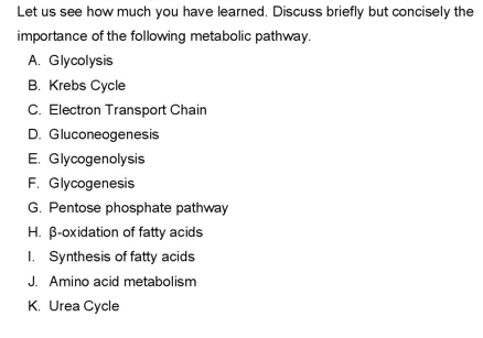 Let us see how much you have learned. Discuss briefly but concisely the
importance of the following metabolic pathway.
A. Glycolysis
B. Krebs Cycle
C. Electron Transport Chain
D. Gluconeogenesis
E. Glycogenolysis
F. Glycogenesis
G. Pentose phosphate pathway
H. B-oxidation of fatty acids
I. Synthesis of fatty acids
J. Amino acid metabolism
K. Urea Cycle
