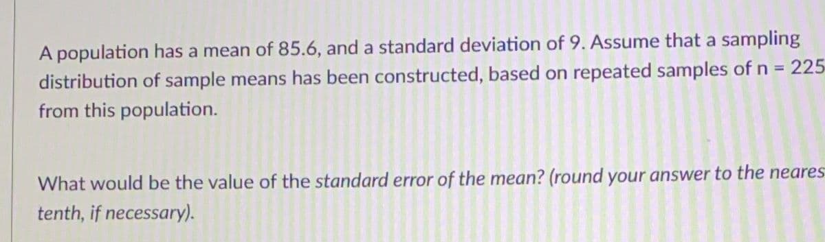 A population has a mean of 85.6, and a standard deviation of 9. Assume that a sampling
distribution of sample means has been constructed, based on repeated samples of n = 225
from this population.
What would be the value of the standard error of the mean? (round your answer to the neares
tenth, if necessary).
