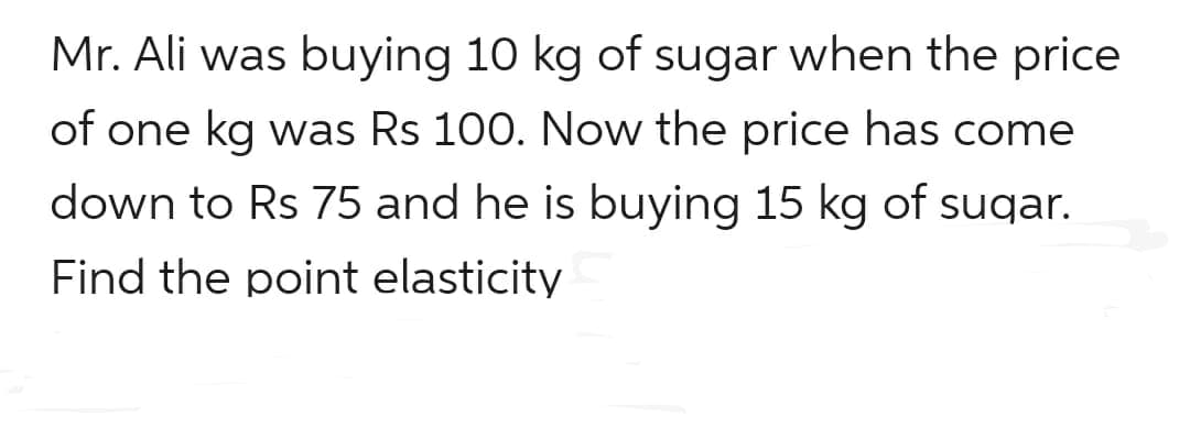 Mr. Ali was buying 10 kg of sugar when the price
of one kg was Rs 100. Now the price has come
down to Rs 75 and he is buying 15 kg of sugar.
Find the point elasticity
