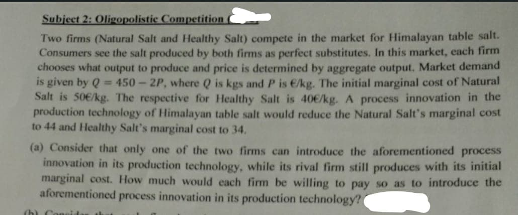 Subject 2: Oligopolistic Competition
Two firms (Natural Salt and Healthy Salt) compete in the market for Himalayan table salt.
Consumers see the salt produced by both firms as perfect substitutes. In this market, each firm
chooses what output to produce and price is determined by aggregate output. Market demand
is given by Q = 450- 2P, where Q is kgs and P is E/kg. The initial marginal cost of Natural
Salt is 50€/kg. The respective for Healthy Salt is 40€/kg. A process innovation in the
production technology of Himalayan table salt would reduce the Natural Salt's marginal cost
to 44 and Healthy Salt's marginal cost to 34.
(a) Consider that only one of the two firms can introduce the aforementioned process
innovation in its production technology, while its rival firm still produces with its initial
marginal cost. How much would each firm be willing to pay so as to introduce the
aforementioned process innovation in its production technology?
(h) Conei
