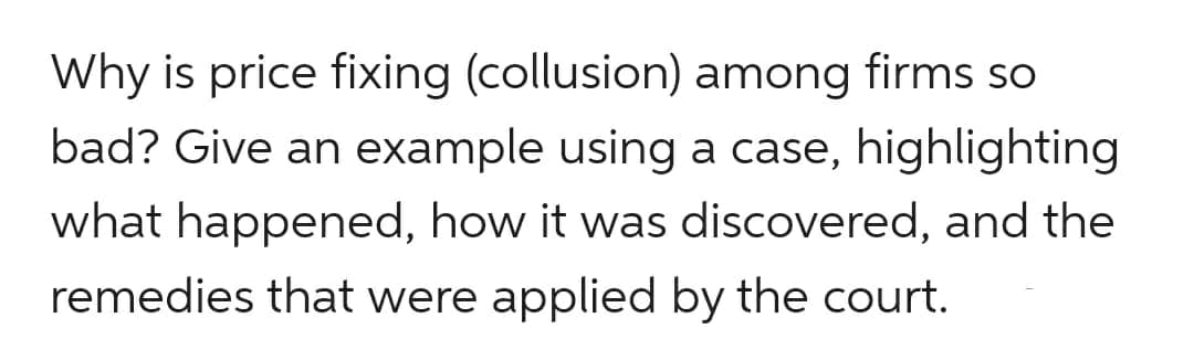 Why is price fixing (collusion) among firms so
bad? Give an example using a case, highlighting
what happened, how it was discovered, and the
remedies that were applied by the court.
