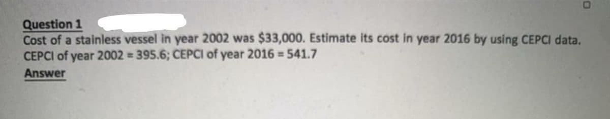 Question 1
Cost of a stainless vessel in year 2002 was $33,000. Estimate its cost in year 2016 by using CEPCI data.
CEPCI of year 2002 = 395.6; CEPCI of year 2016 = 541.7
Answer
