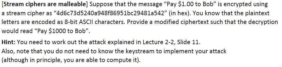 [Stream ciphers are malleable] Suppose that the message "Pay $1.00 to Bob" is encrypted using
a stream cipher as "4d6c73d5240a948f86951bc29481a542" (in hex). You know that the plaintext
letters are encoded as 8-bit ASCII characters. Provide a modified ciphertext such that the decryption
would read "Pay $1000 to Bob".
Hint: You need to work out the attack explained in Lecture 2-2, Slide 11.
Also, note that you do not need to know the keystream to implement your attack
(although in principle, you are able to compute it).
