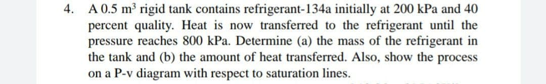 A 0.5 m3 rigid tank contains refrigerant-134a initially at 200 kPa and 40
percent quality. Heat is now transferred to the refrigerant until the
pressure reaches 800 kPa. Determine (a) the mass of the refrigerant in
the tank and (b) the amount of heat transferred. Also, show the process
on a P-v diagram with respect to saturation lines.
4.
