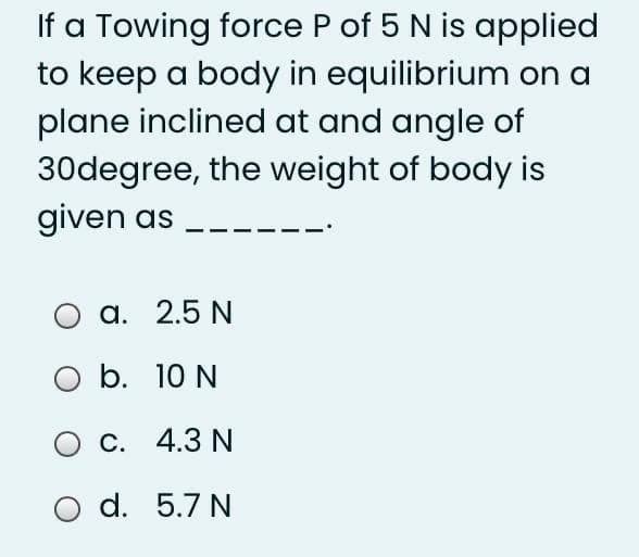 If a Towing force P of 5 N is applied
to keep a body in equilibrium on a
plane inclined at and angle of
30degree, the weight of body is
given as
a. 2.5 N
O b. 10 N
О с. 4.3 N
d. 5.7 N
