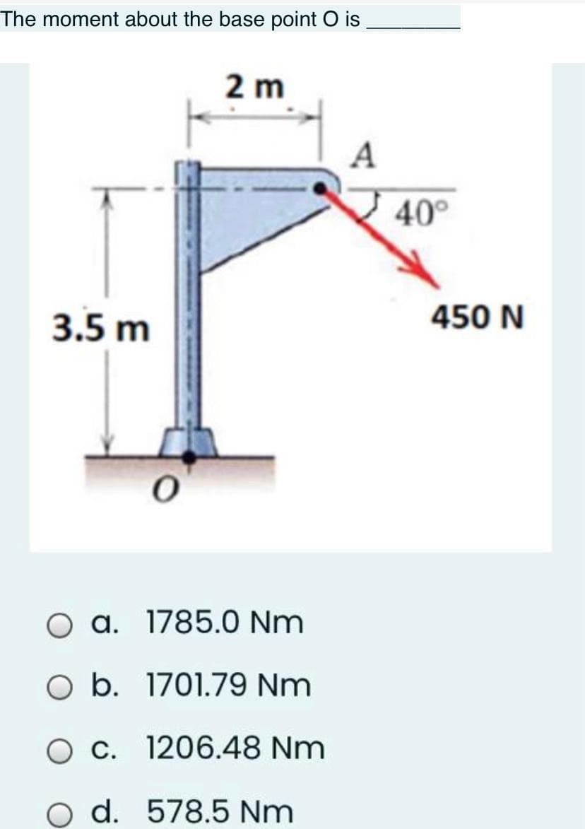 The moment about the base point O is
2 m
A
40°
3.5 m
450 N
O a. 1785.0 Nm
O b. 1701.79 Nm
Oc. 1206.48 Nm
o d. 578.5 Nm
