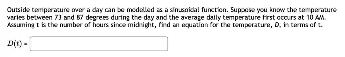 Outside temperature over a day can be modelled as a sinusoidal function. Suppose you know the temperature
varies between 73 and 87 degrees during the day and the average daily temperature first occurs at 10 AM.
Assuming t is the number of hours since midnight, find an equation for the temperature, D, in terms of t.
D(t) =