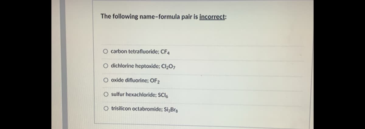 The following name-formula pair is incorrect:
O carbon tetrafluoride; CF4
O dichlorine heptoxide; Cl2O7
O oxide difluorine; OF2
O sulfur hexachloride; SCI.
O trisilicon octabromide; Si3Brg
