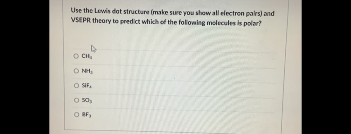 Use the Lewis dot structure (make sure you show all electron pairs) and
VSEPR theory to predict which of the following molecules is polar?
CH4
O NH3
O SiF4
O SO3
O BF,
