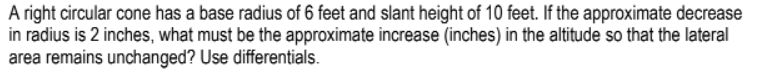 A right circular cone has a base radius of 6 feet and slant height of 10 feet. If the approximate decrease
in radius is 2 inches, what must be the approximate increase (inches) in the altitude so that the lateral
area remains unchanged? Use differentials.
