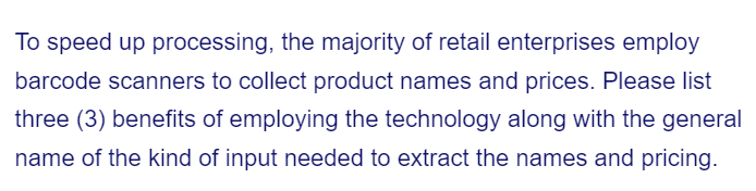 To speed up processing, the majority of retail enterprises employ
barcode scanners to collect product names and prices. Please list
three (3) benefits of employing the technology along with the general
name of the kind of input needed to extract the names and pricing.