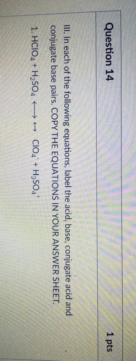 Question 14
1 pts
II. In each of the following equations, label the acid, base, conjugate acid and
conjugate base pairs. COPY THE EQUATIONS IN YOUR ANSWER SHEET.
1. HCIO4 + H2SO4 + CIO, + H3SO4
