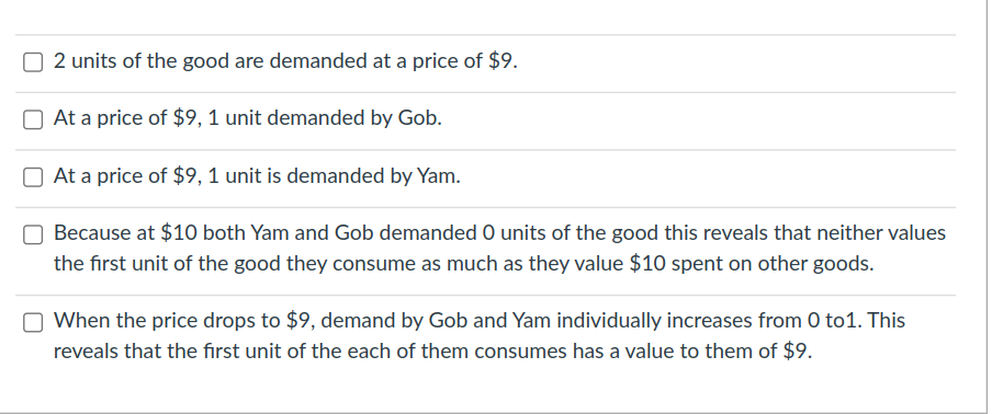 2 units of the good are demanded at a price of $9.
At a price of $9, 1 unit demanded by Gob.
At a price of $9, 1 unit is demanded by Yam.
Because at $10 both Yam and Gob demanded O units of the good this reveals that neither values
the first unit of the good they consume as much as they value $10 spent on other goods.
When the price drops to $9, demand by Gob and Yam individually increases from 0 to1. This
reveals that the fırst unit of the each of them consumes has a value to them of $9.
