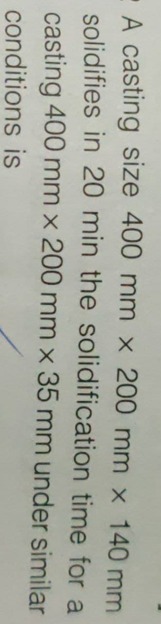 A casting size 400 mm x 200 mm x 140 mm
solidifies in 20 min the solidification time for a
casting 400 mm x 200 mm x 35 mm under similar
conditions is
