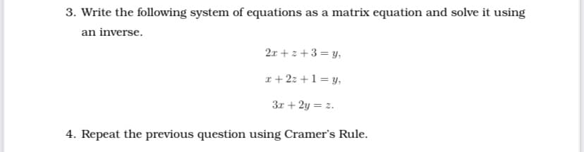 3. Write the following system of equations as a matrix equation and solve it using
an inverse.
2x + z +3 = y,
r + 2z +1 = y,
3r + 2y = z.
4. Repeat the previous question using Cramer's Rule.
