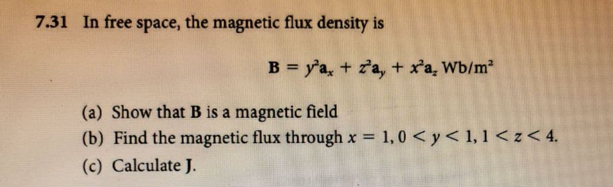 7.31 In free space, the magnetic flux density is
B = y'a, + za, + x'a, Wb/m
(a) Show that B is a magnetic field
(b) Find the magnetic flux through x = 1,0 <y< 1, 1 < z< 4.
(c) Calculate J.
%3D
