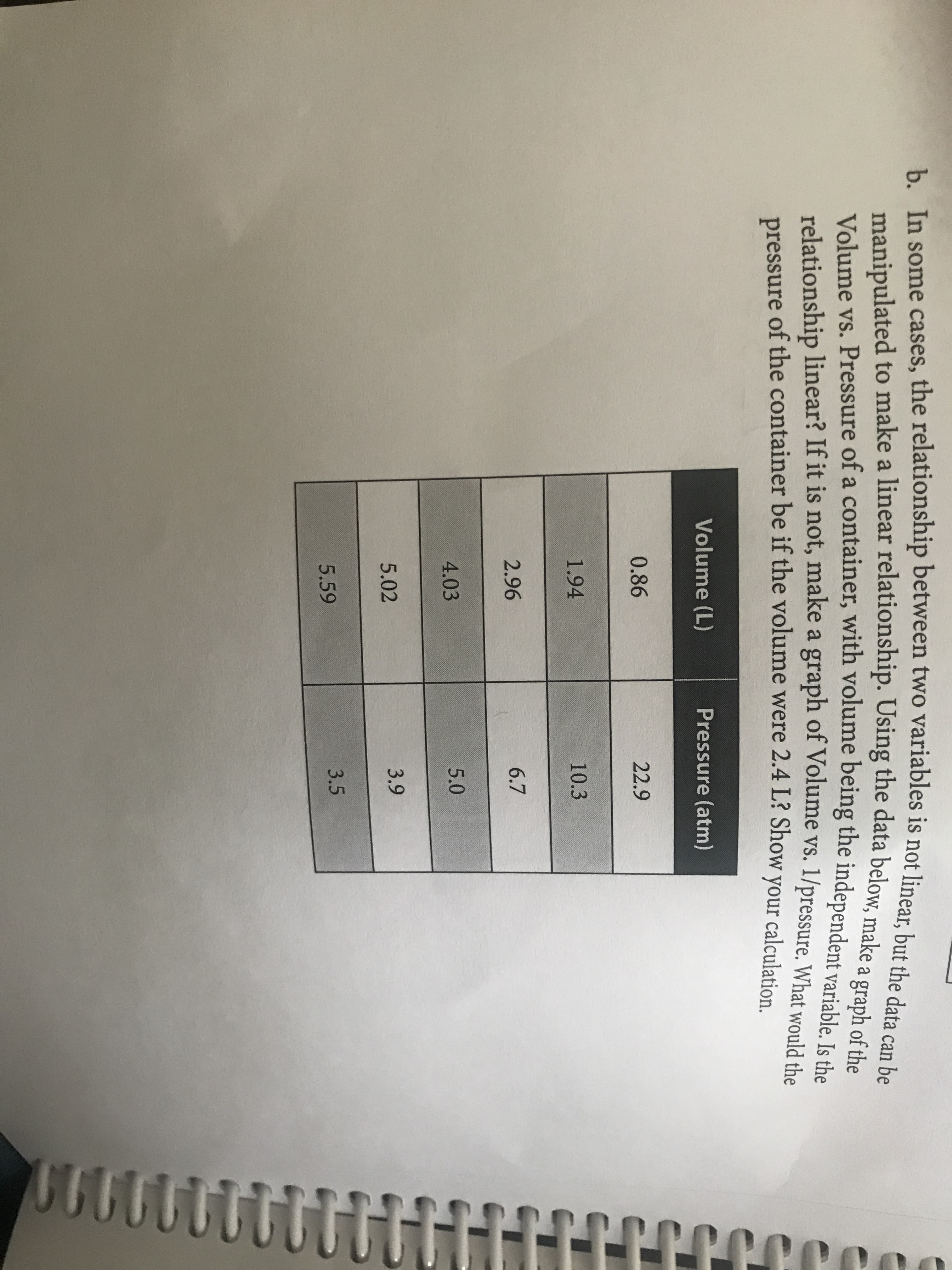 b. In some cases, the relationship between two variables is not linear, but the data can be
manipulated to make a linear relationship. Using the data below, make a graph of the
Volume vs. Pressure of a container, with volume being the independent variable. Is the
relationship linear? If it is not, make a graph of Volume vs. 1/pressure. What would the
pressure of the container be if the volume were 2.4 L? Show your calculation
Volume (L)
Pressure (atm)
0.86
22.9
1.94
10.3
2.96
6.7
4.03
5.0
5.02
3.9
3.5
5.59
