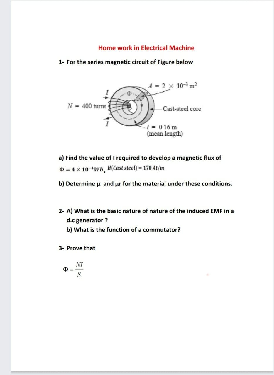 Home work in Electrical Machine
1- For the series magnetic circuit of Figure below
N = 400 turns
Cast-steel core
1 = 0.16 m
(mean length)
a) Find the value of I required to develop a magnetic flux of
O = 4 x 10-Wb, H(Cast steel) = 170 At/m
b) Determine u and ur for the material under these conditions.
2- A) What is the basic nature of nature of the induced EMF in a
d.c generator ?
b) What is the function of a commutator?
3- Prove that
NI
