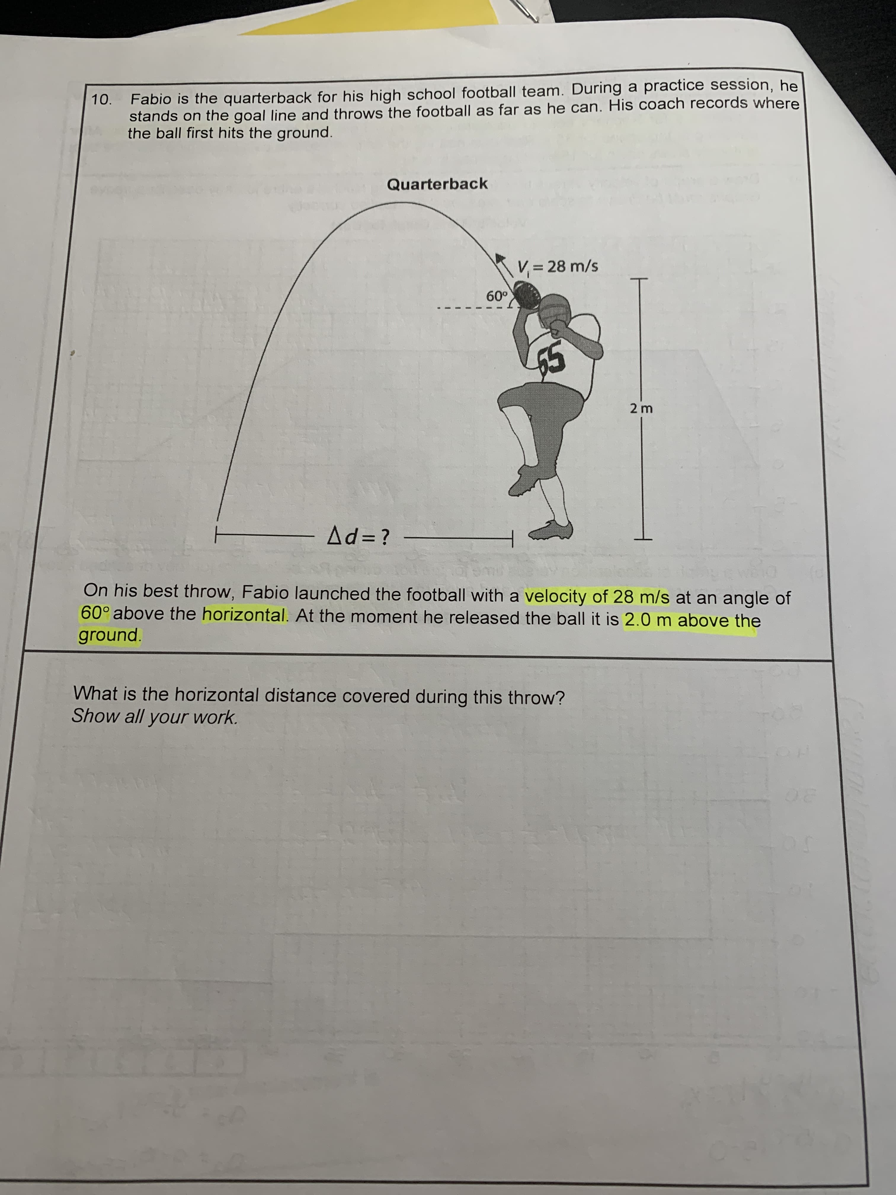 Quarterback
V= 28 m/s
60°
2 m
Ad= ?
On his best throw, Fabio launched the football with a velocity of 28 m/s at an angle of
60° above the horizontal. At the moment he released the ball it is 2.0 m above the
ground.
