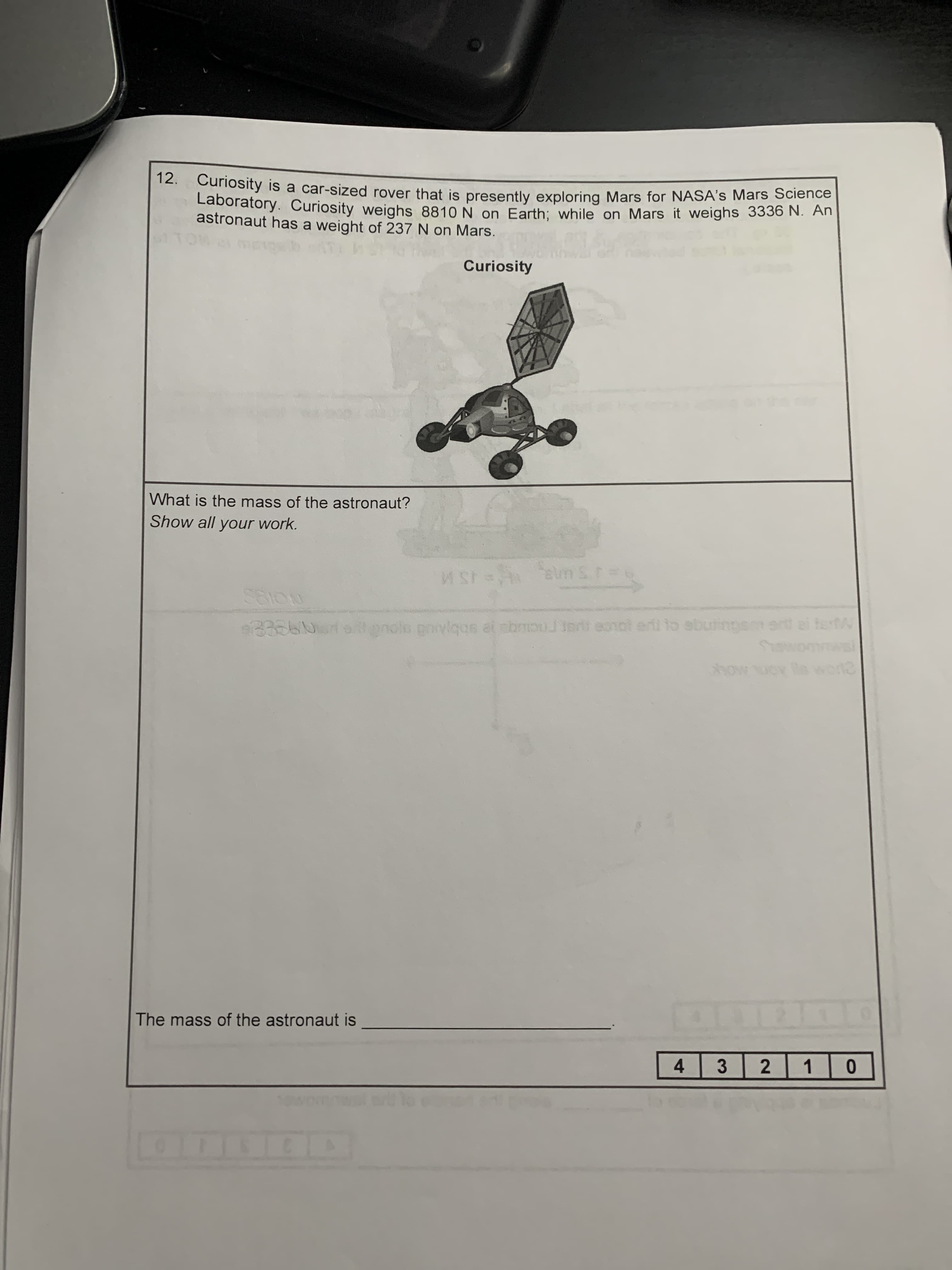 12. Curiosity is a car-sized rover that is presently exploring Mars for NASA's Mars Science
Laboratory. Curiosity weighs 8810 N on Earth: while on Mars it weighs 3336 N. An
astronaut has a weight of 237 N on Mars.
Curiosity
What is the mass of the astronaut?
Show all your work.
eum S
1S M
e01ot erl to albutingem art ei ter
B306 olonolo povlgas at abmouJledi eonol erl to sbutinns ert ei ter
ho
A MOLK
The mass of the astronaut is
