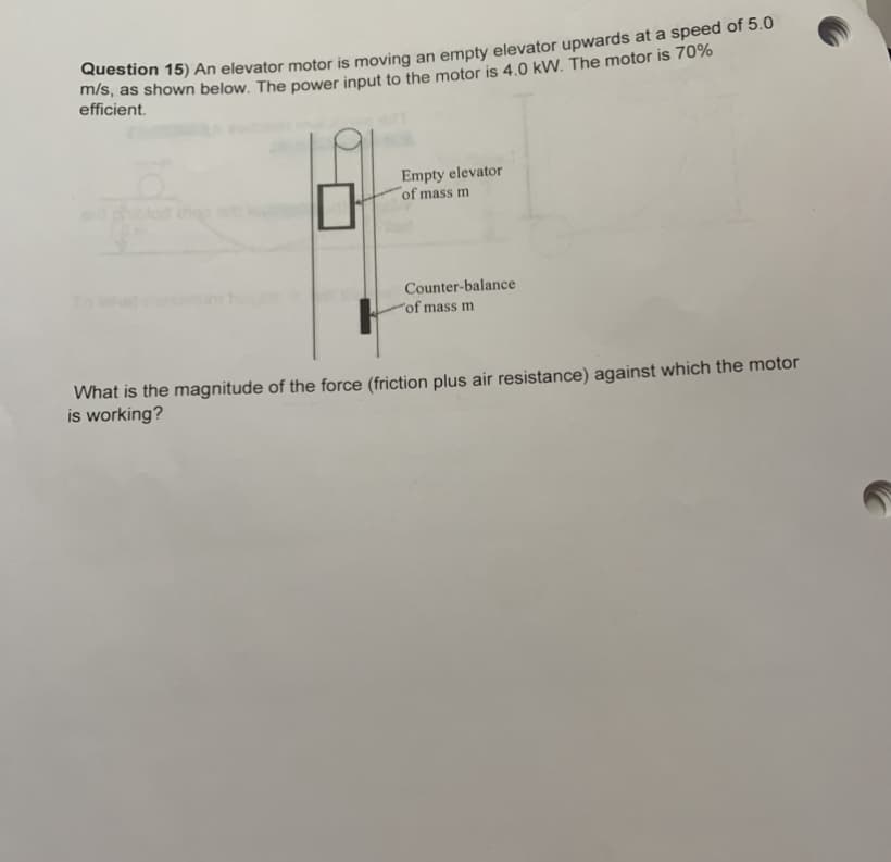 Question 15) An elevator motor is moving an empty elevator upwards at a speed of s.0
m/s, as shown below. The power input to the motor is 4.0 kW. The motor is 707%
efficient.
Empty elevator
of mass m
To
Counter-balance
'of mass m
What is the magnitude of the force (friction plus air resistance) against which the motor
is working?
