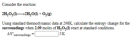 Consider the reaction:
2H,O;(1)2H,0() + O,(g)
Using standard thermodynamic data at 298K, calculate the entropy change for the
surroundings when 2.09 moles of H,O,) react at standard conditions.
AS surroundings
AS°
J/K
