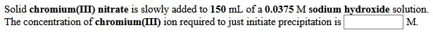 Solid chromium(III) nitrate is slowly added to 150 mL of a 0.0375 M sodium hydroxide solution.
The concentration of chromium(III) ion required to just initiate precipitation is
M.
