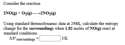 Consider the reaction
2NO(g) + O2(g)–→2NO2(g)
Using standard thermodynamic data at 298K, calculate the entropy
change for the surroundings when 1.82 moles of NO(g) react at
standard conditions.
AS surroundings
] J/K
