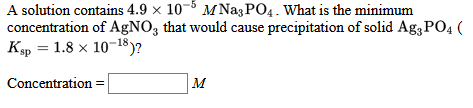 A solution contains 4.9 x 10-5 M NagPO4. What is the minimum
concentration of AgNO3 that would cause precipitation of solid Ag3 PO4 (
Кр 3D 1.8 х 10-18)?
Concentration
M
